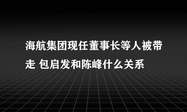 海航集团现任董事长等人被带走 包启发和陈峰什么关系