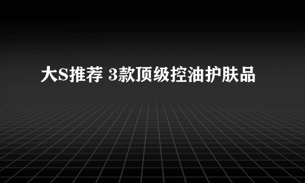 大S推荐 3款顶级控油护肤品