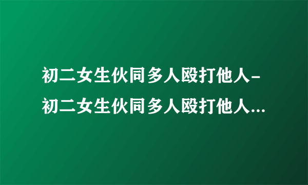 初二女生伙同多人殴打他人-初二女生伙同多人殴打他人拿走-飞外网