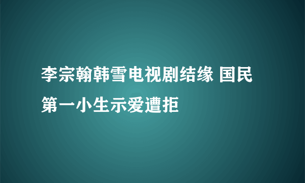 李宗翰韩雪电视剧结缘 国民第一小生示爱遭拒