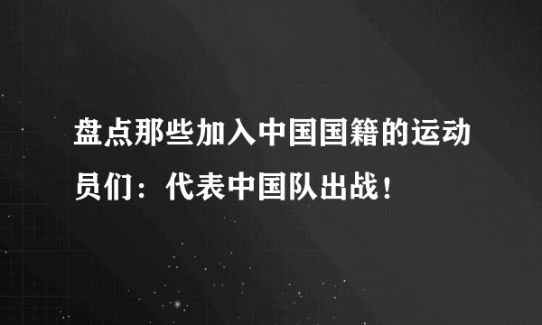 盘点那些加入中国国籍的运动员们：代表中国队出战！