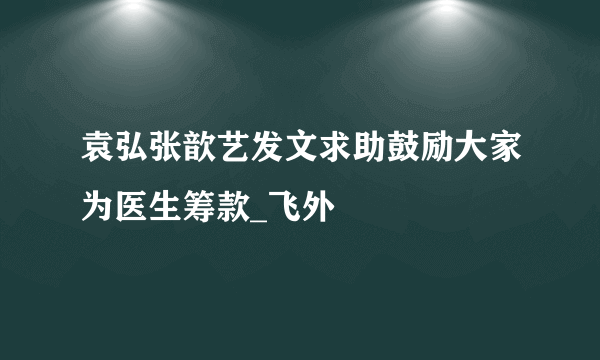 袁弘张歆艺发文求助鼓励大家为医生筹款_飞外