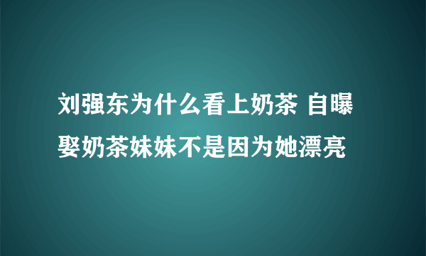 刘强东为什么看上奶茶 自曝娶奶茶妹妹不是因为她漂亮