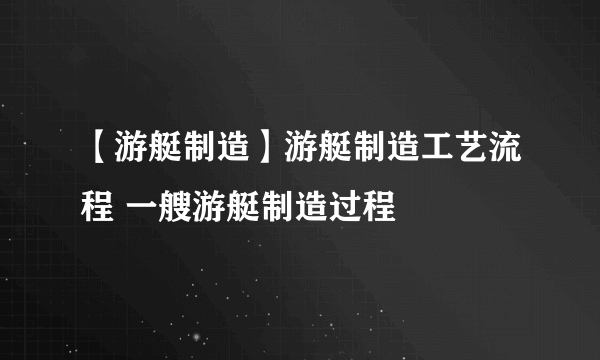 【游艇制造】游艇制造工艺流程 一艘游艇制造过程