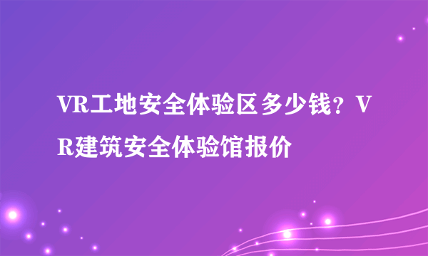 VR工地安全体验区多少钱？VR建筑安全体验馆报价