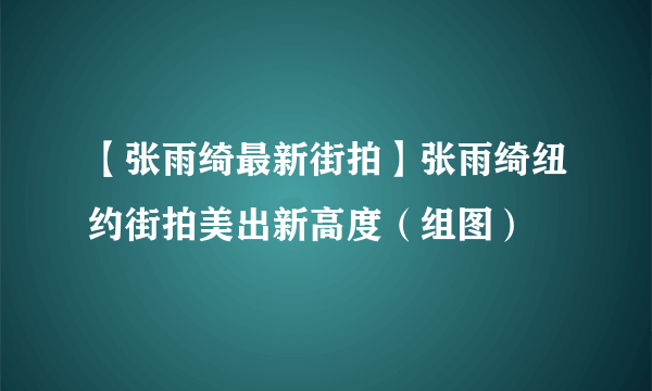 【张雨绮最新街拍】张雨绮纽约街拍美出新高度（组图）