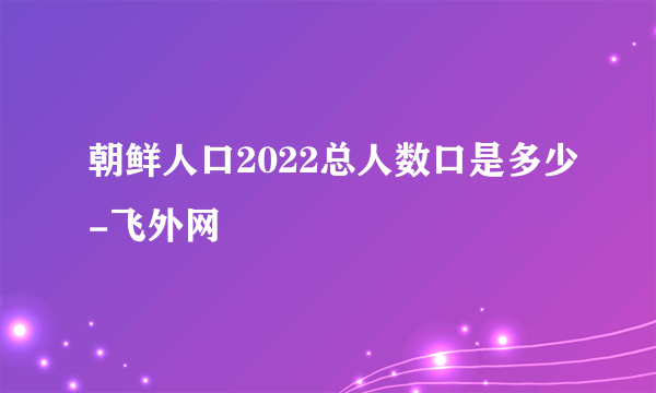 朝鲜人口2022总人数口是多少-飞外网