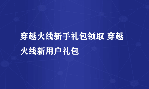 穿越火线新手礼包领取 穿越火线新用户礼包