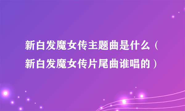 新白发魔女传主题曲是什么（新白发魔女传片尾曲谁唱的）