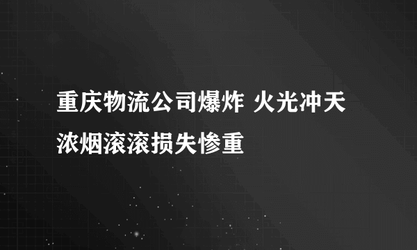 重庆物流公司爆炸 火光冲天浓烟滚滚损失惨重