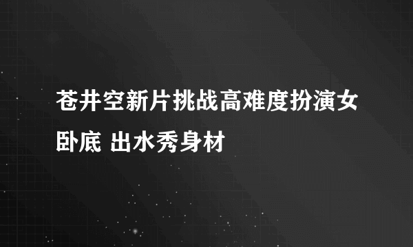 苍井空新片挑战高难度扮演女卧底 出水秀身材