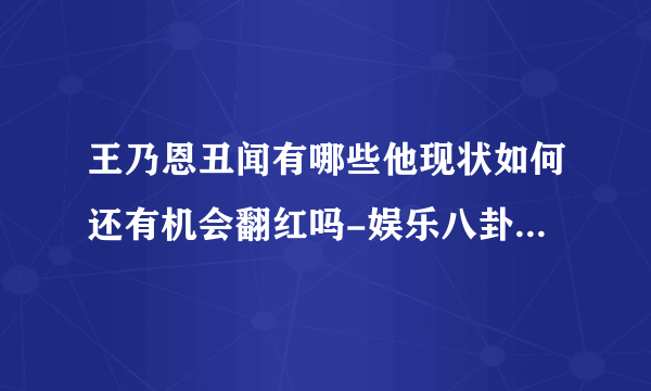 王乃恩丑闻有哪些他现状如何还有机会翻红吗-娱乐八卦-飞外网