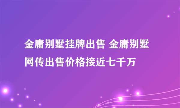 金庸别墅挂牌出售 金庸别墅网传出售价格接近七千万