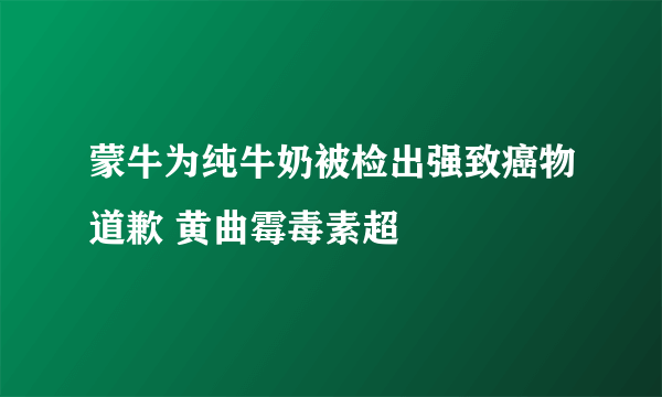 蒙牛为纯牛奶被检出强致癌物道歉 黄曲霉毒素超