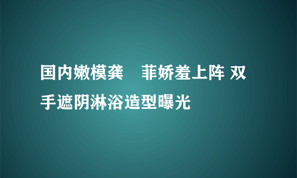 国内嫩模龚玥菲娇羞上阵 双手遮阴淋浴造型曝光