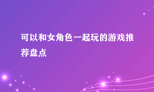 可以和女角色一起玩的游戏推荐盘点