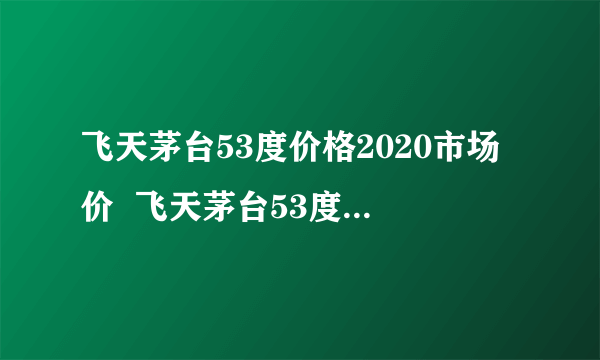 飞天茅台53度价格2020市场价  飞天茅台53度多少钱一瓶