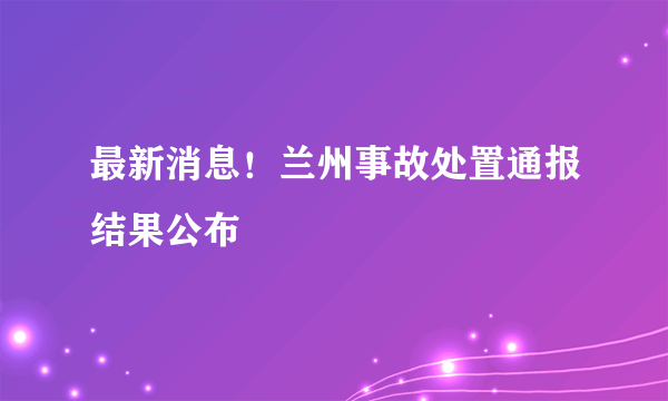 最新消息！兰州事故处置通报结果公布