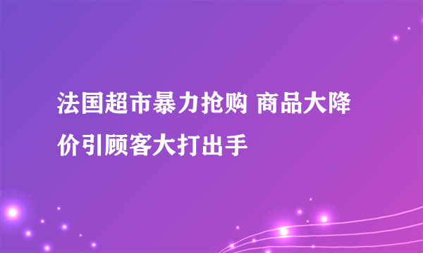 法国超市暴力抢购 商品大降价引顾客大打出手