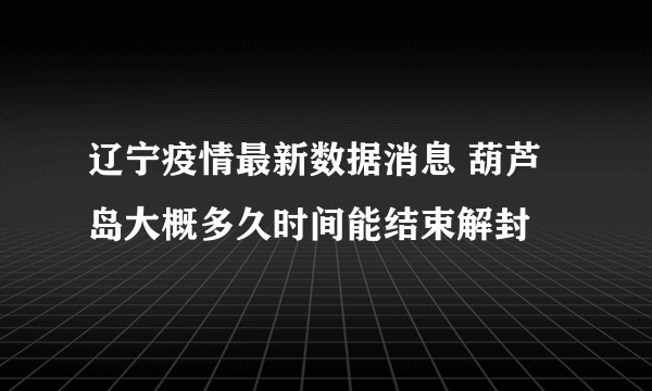 辽宁疫情最新数据消息 葫芦岛大概多久时间能结束解封