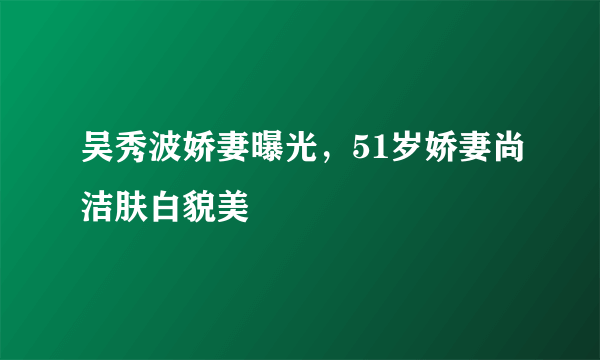 吴秀波娇妻曝光，51岁娇妻尚洁肤白貌美 