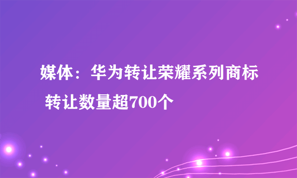 媒体：华为转让荣耀系列商标 转让数量超700个