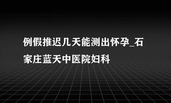 例假推迟几天能测出怀孕_石家庄蓝天中医院妇科