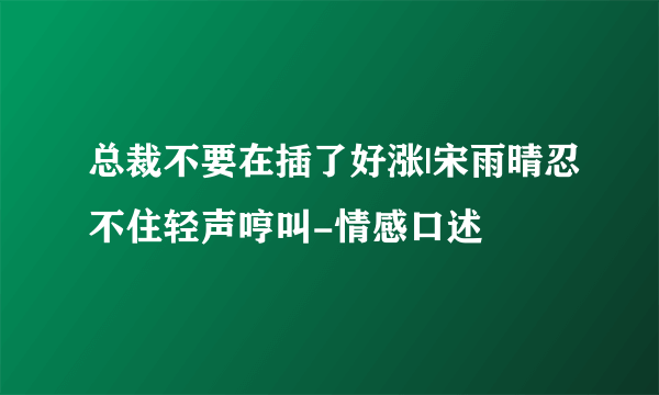 总裁不要在插了好涨|宋雨晴忍不住轻声哼叫-情感口述