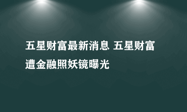 五星财富最新消息 五星财富遭金融照妖镜曝光