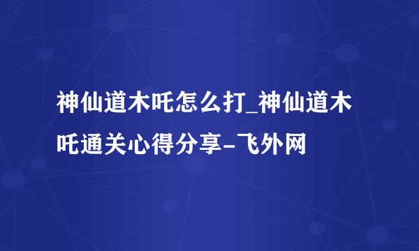 神仙道木吒怎么打_神仙道木吒通关心得分享-飞外网