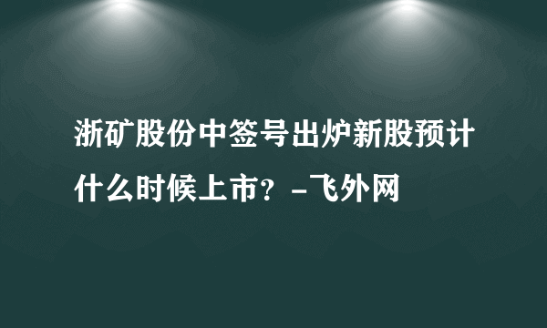 浙矿股份中签号出炉新股预计什么时候上市？-飞外网