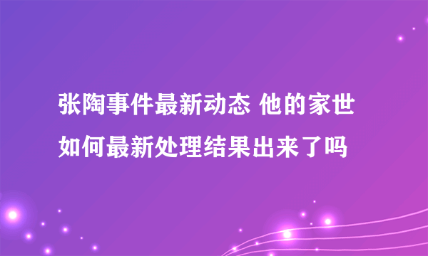 张陶事件最新动态 他的家世如何最新处理结果出来了吗