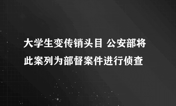 大学生变传销头目 公安部将此案列为部督案件进行侦查