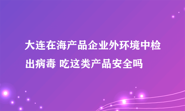 大连在海产品企业外环境中检出病毒 吃这类产品安全吗