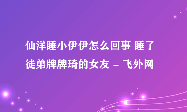 仙洋睡小伊伊怎么回事 睡了徒弟牌牌琦的女友 - 飞外网