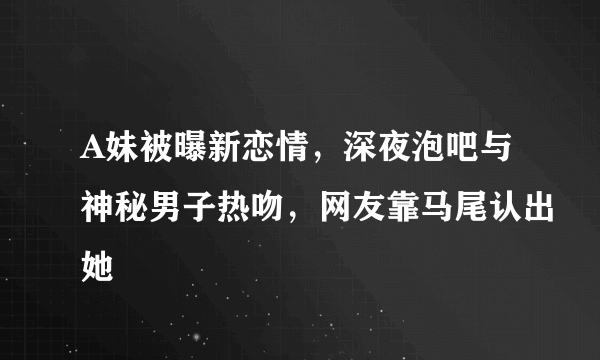 A妹被曝新恋情，深夜泡吧与神秘男子热吻，网友靠马尾认出她