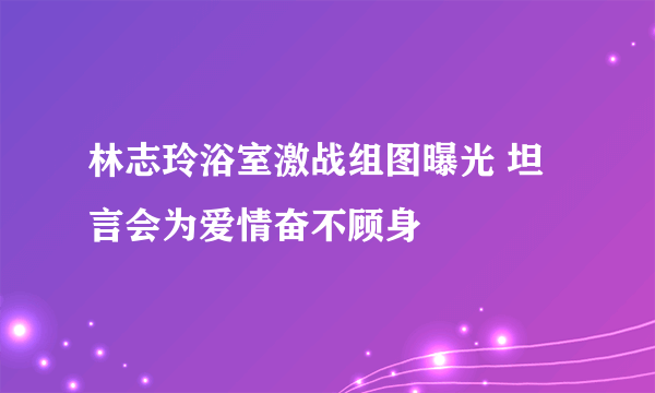 林志玲浴室激战组图曝光 坦言会为爱情奋不顾身