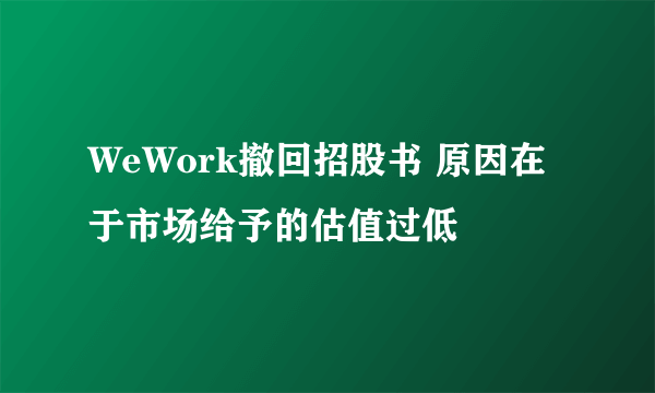 WeWork撤回招股书 原因在于市场给予的估值过低