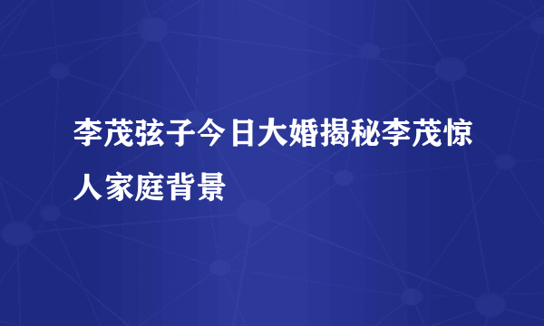 李茂弦子今日大婚揭秘李茂惊人家庭背景