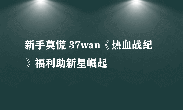 新手莫慌 37wan《热血战纪》福利助新星崛起