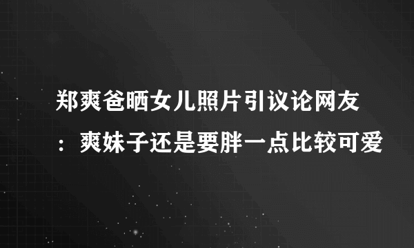 郑爽爸晒女儿照片引议论网友：爽妹子还是要胖一点比较可爱