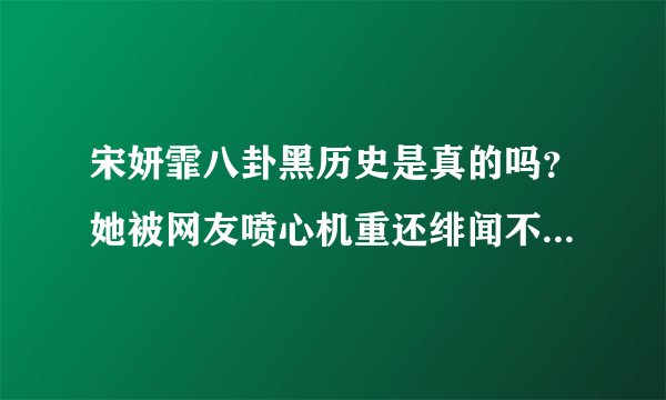 宋妍霏八卦黑历史是真的吗？她被网友喷心机重还绯闻不断-飞外网