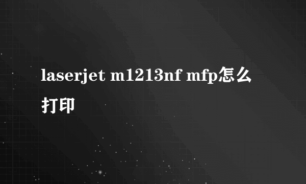 laserjet m1213nf mfp怎么打印