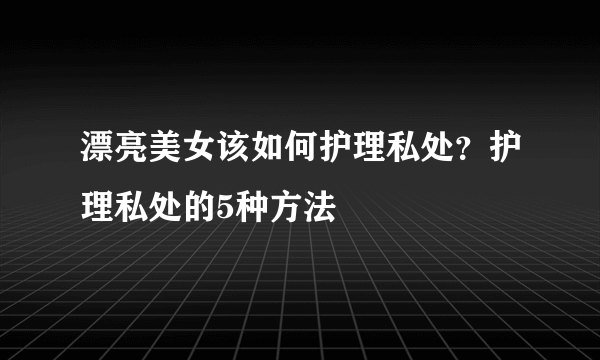 漂亮美女该如何护理私处？护理私处的5种方法