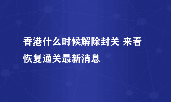 香港什么时候解除封关 来看恢复通关最新消息