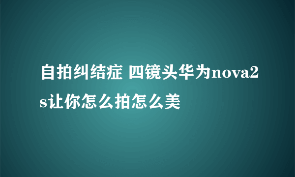 自拍纠结症 四镜头华为nova2s让你怎么拍怎么美