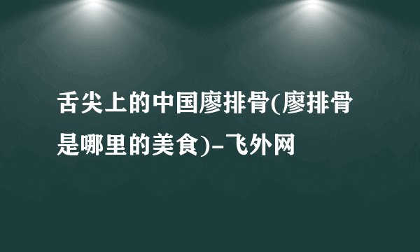 舌尖上的中国廖排骨(廖排骨是哪里的美食)-飞外网