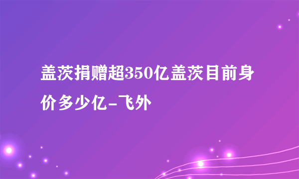 盖茨捐赠超350亿盖茨目前身价多少亿-飞外