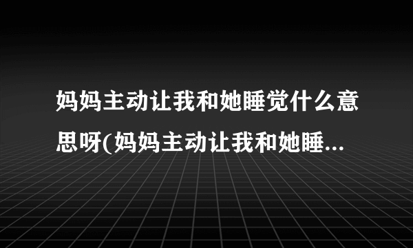 妈妈主动让我和她睡觉什么意思呀(妈妈主动让我和她睡觉什么意思)