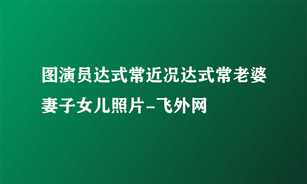 图演员达式常近况达式常老婆妻子女儿照片-飞外网